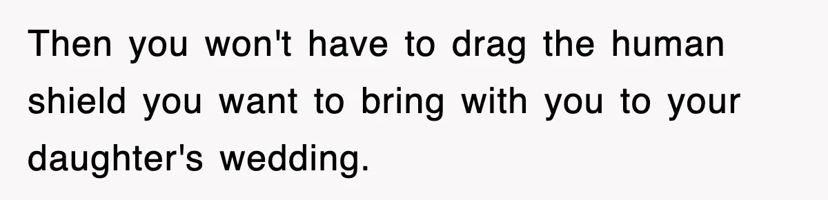 Then you won't have to drag the human shield you want to bring with you to your daughter's wedding.