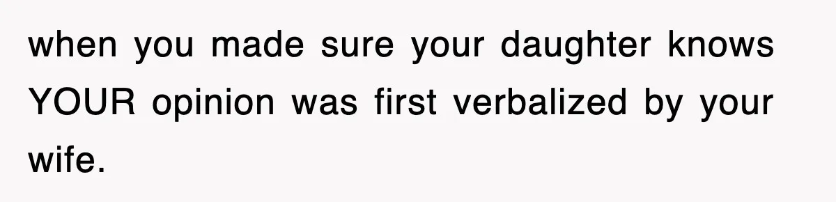 when you made sure your daughter knows YOUR opinion was first verbalized by your wife.