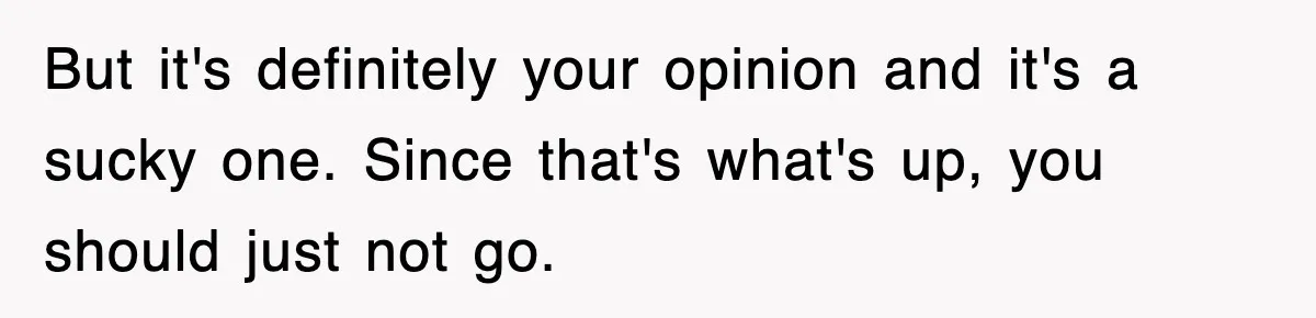 But it's definitely your opinion and it's a sucky one. Since that's what's up, you should just not go.