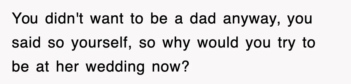 You didn't want to be a dad anyway, you said so yourself, so why would you try to be at her wedding now?