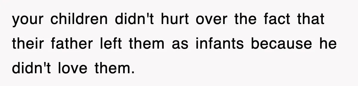 your children didn't hurt over the fact that their father left them as infants because he didn't love them.