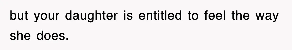but your daughter is entitled to feel the way she does.