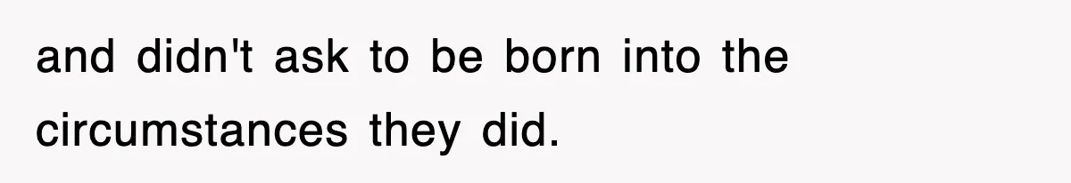and didn't ask to be born into the circumstances they did.