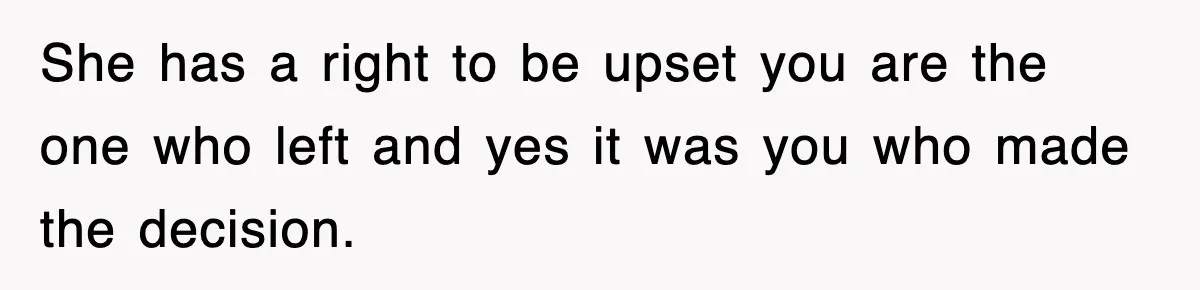 She has a right to be upset you are the one who left and yes it was you who made the decision.