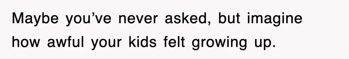 Maybe you’ve never asked, but imagine how awful your kids felt growing up.