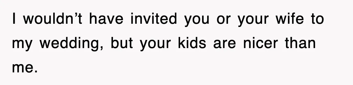 I wouldn’t have invited you or your wife to my wedding, but your kids are nicer than me.
