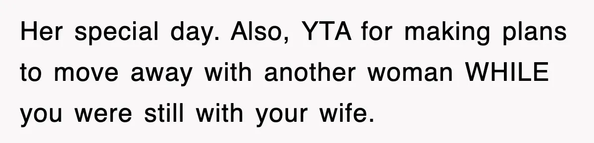 Her special day. Also, YTA for making plans to move away with another woman WHILE you were still with your wife.
