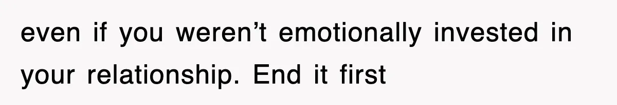 even if you weren’t emotionally invested in your relationship. End it first