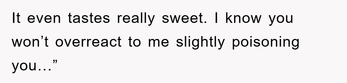 It even tastes really sweet. I know you won’t overreact to me slightly poisoning you…”