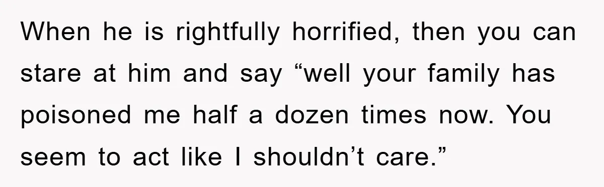 When he is rightfully horrified, then you can stare at him and say “well your family has poisoned me half a dozen times now. You seem to act like I...
