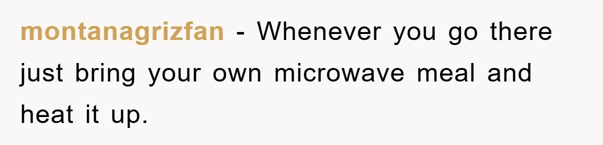 montanagrizfan - Whenever you go there just bring your own microwave meal and heat it up.