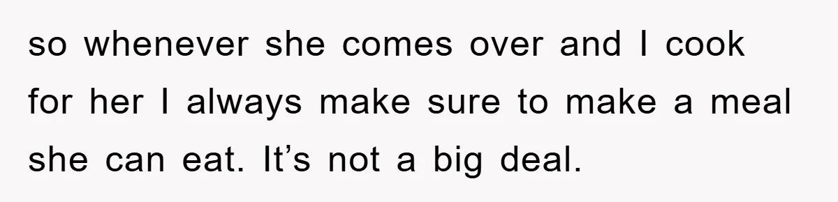 so whenever she comes over and I cook for her I always make sure to make a meal she can eat. It’s not a big deal.