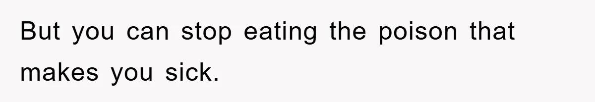 But you can stop eating the poison that makes you sick.