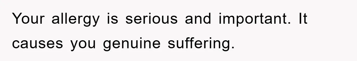 Your allergy is serious and important. It causes you genuine suffering.