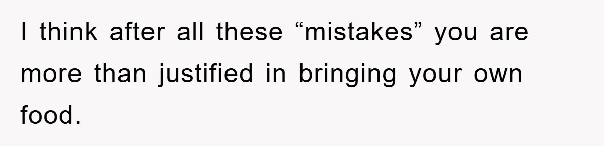 I think after all these “mistakes” you are more than justified in bringing your own food.