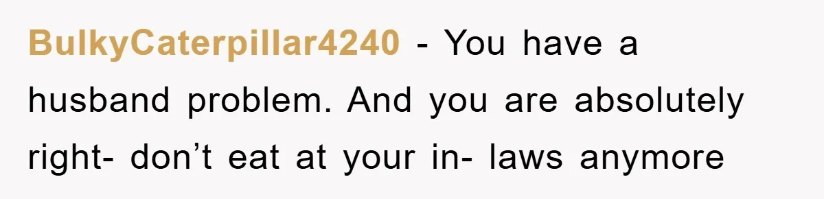 BulkyCaterpillar4240 - You have a husband problem. And you are absolutely right- don’t eat at your in- laws anymore