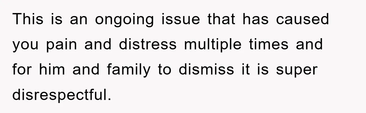 This is an ongoing issue that has caused you pain and distress multiple times and for him and family to dismiss it is super disrespectful.