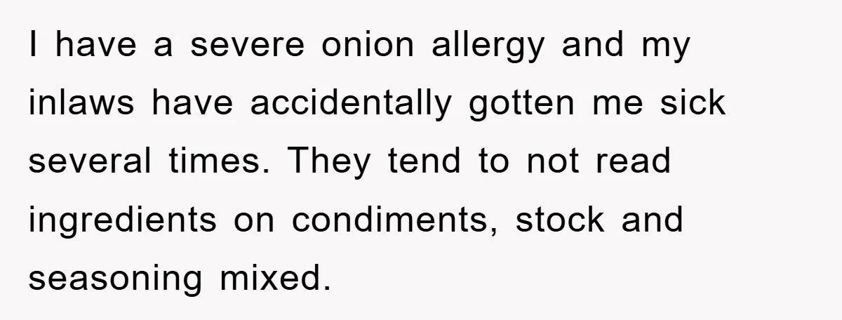 I have a severe onion allergy and my inlaws have accidentally gotten me sick several times. They tend to not read ingredients on condiments, stock and seasoning mixed.