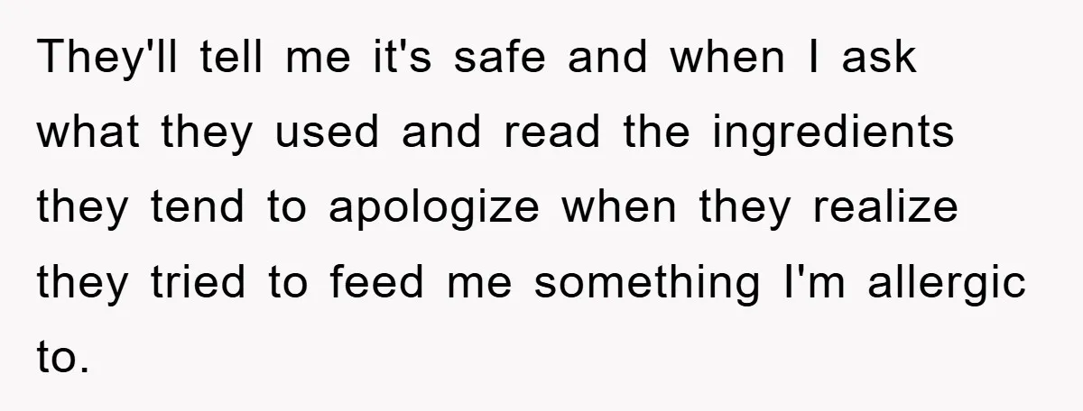 They'll tell me it's safe and when I ask what they used and read the ingredients they tend to apologize when they realize they tried to feed me something I'm...