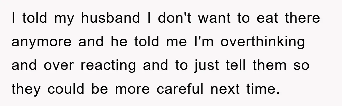 I told my husband I don't want to eat there anymore and he told me I'm overthinking and over reacting and to just tell them so they could be more...