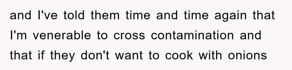and I've told them time and time again that I'm venerable to cross contamination and that if they don't want to cook with onions