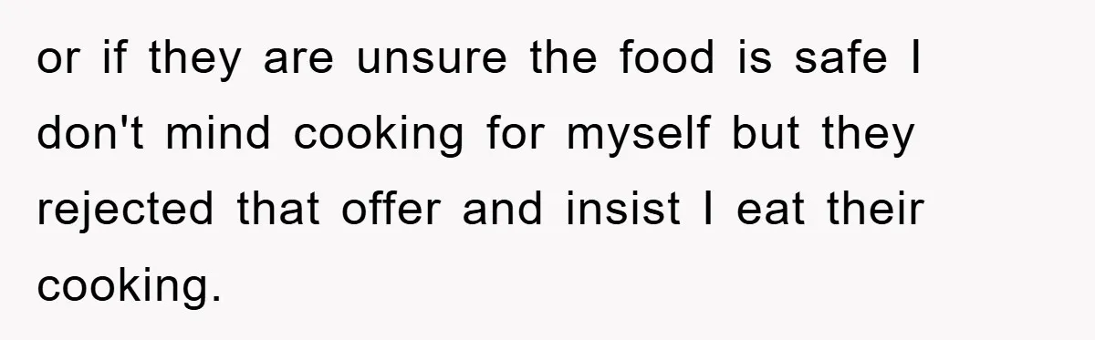 or if they are unsure the food is safe I don't mind cooking for myself but they rejected that offer and insist I eat their cooking.
