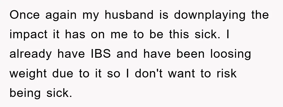 Once again my husband is downplaying the impact it has on me to be this sick. I already have IBS and have been loosing weight due to it so I...