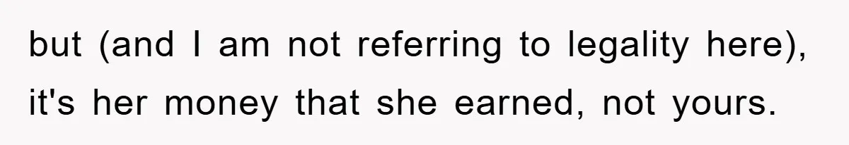 but (and I am not referring to legality here), it's her money that she earned, not yours.