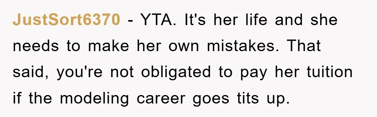 JustSort6370 - YTA. It's her life and she needs to make her own mistakes. That said, you're not obligated to pay her tuition if the modeling career goes tits up.