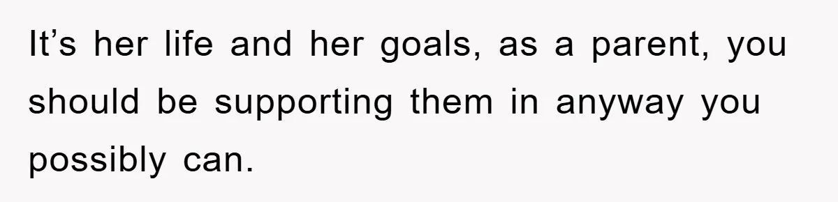 It’s her life and her goals, as a parent, you should be supporting them in anyway you possibly can.