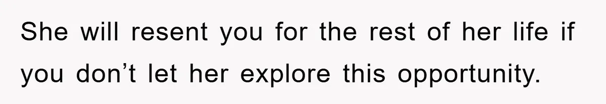 She will resent you for the rest of her life if you don’t let her explore this opportunity.