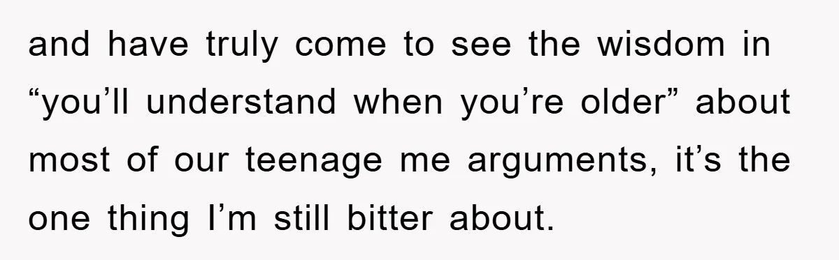 and have truly come to see the wisdom in “you’ll understand when you’re older” about most of our teenage me arguments, it’s the one thing I’m still bitter about.