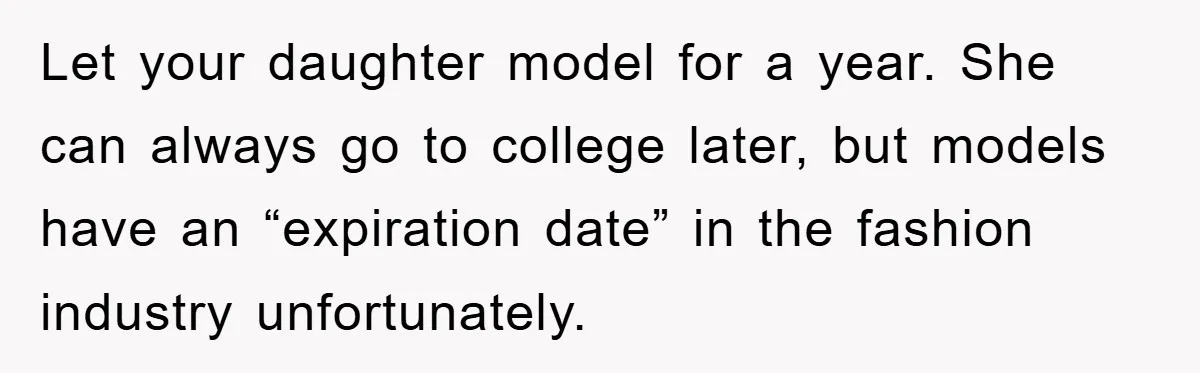 Let your daughter model for a year. She can always go to college later, but models have an “expiration date” in the fashion industry unfortunately.