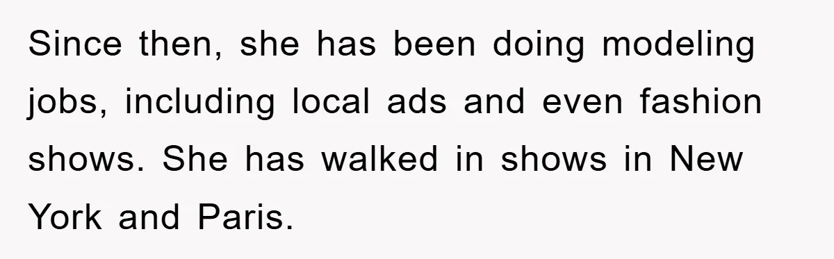 Since then, she has been doing modeling jobs, including local ads and even fashion shows. She has walked in shows in New York and Paris.