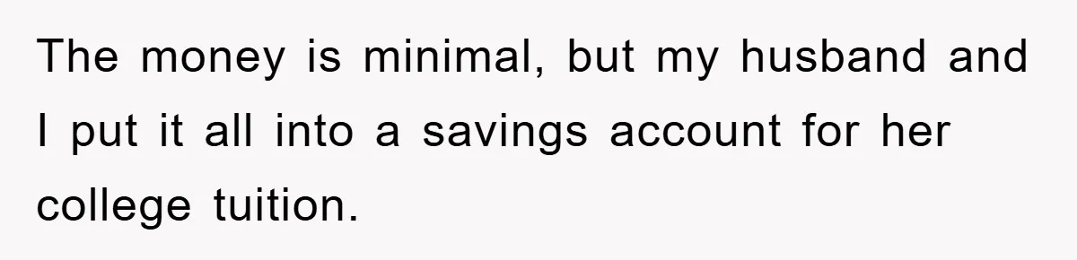 The money is minimal, but my husband and I put it all into a savings account for her college tuition.