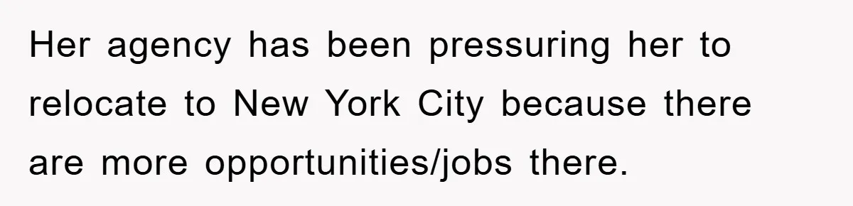 Her agency has been pressuring her to relocate to New York City because there are more opportunities/jobs there.