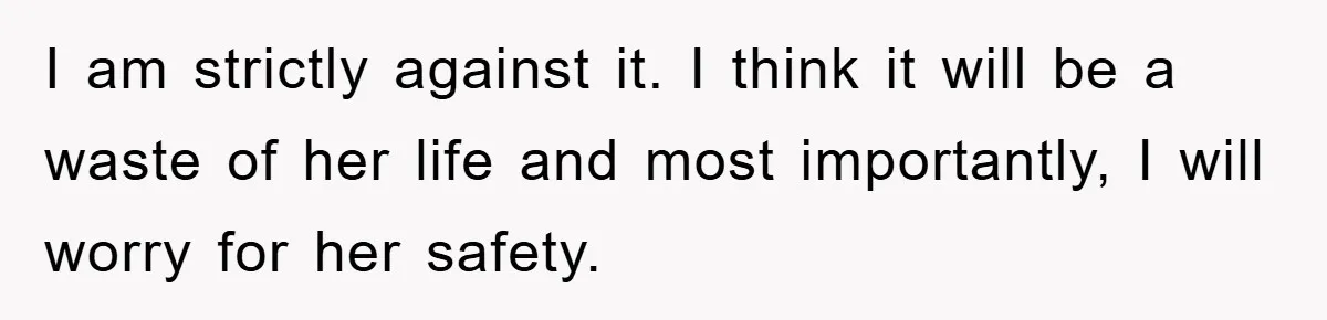 I am strictly against it. I think it will be a waste of her life and most importantly, I will worry for her safety.