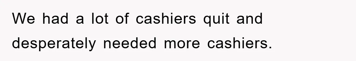 We had a lot of cashiers quit and desperately needed more cashiers.