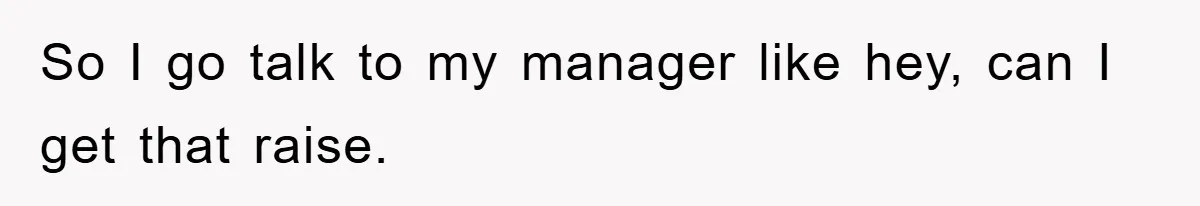 So I go talk to my manager like hey, can I get that raise.