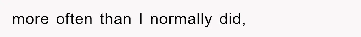 more often than I normally did,