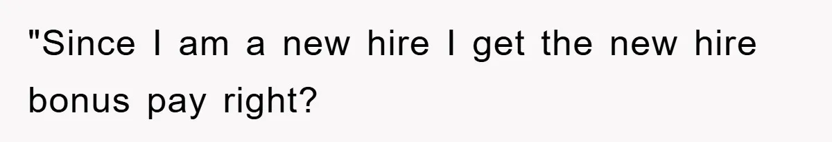 "Since I am a new hire I get the new hire bonus pay right?