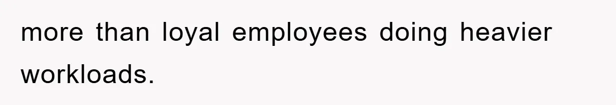 more than loyal employees doing heavier workloads.