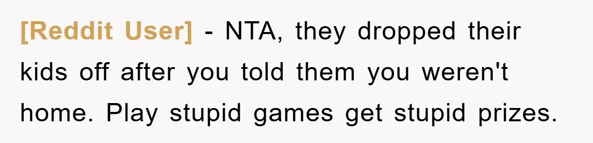[Reddit User] - NTA, they dropped their kids off after you told them you weren't home. Play stupid games get stupid prizes.