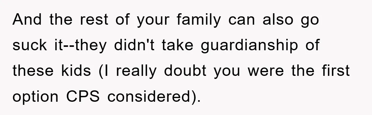 And the rest of your family can also go suck it--they didn't take guardianship of these kids (I really doubt you were the first option CPS considered).