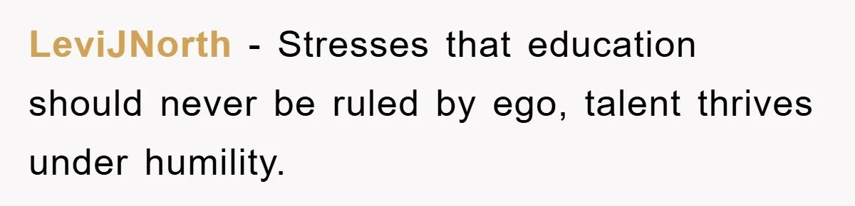 LeviJNorth − Stresses that education should never be ruled by ego, talent thrives under humility.