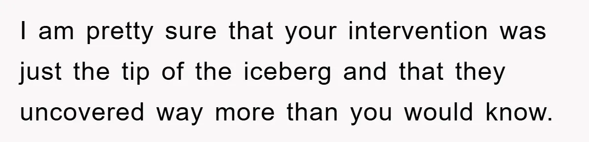 I am pretty sure that your intervention was just the tip of the iceberg and that they uncovered way more than you would know.