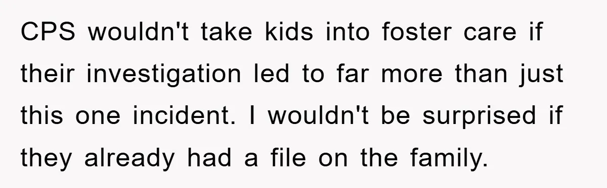 CPS wouldn't take kids into foster care if their investigation led to far more than just this one incident. I wouldn't be surprised if they already had a file on...