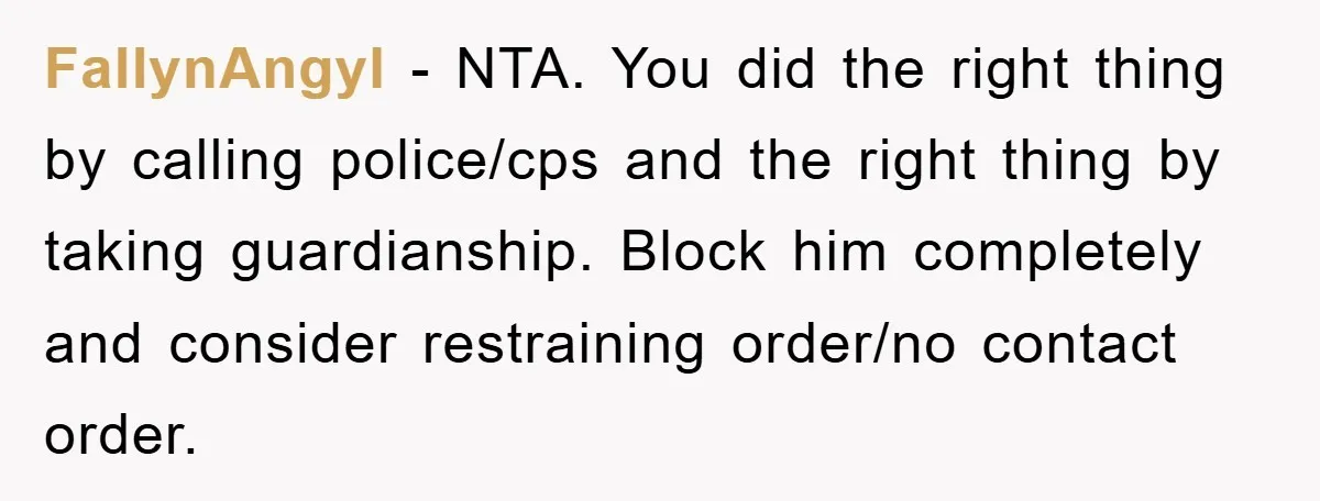 FallynAngyl - NTA. You did the right thing by calling police/cps and the right thing by taking guardianship. Block him completely and consider restraining order/no contact order.