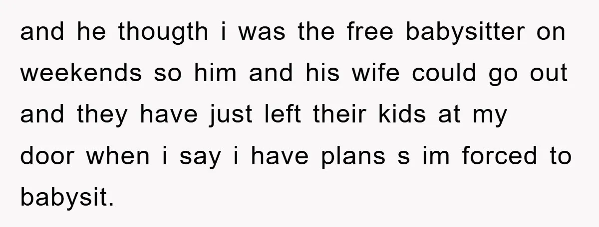 and he thougth i was the free babysitter on weekends so him and his wife could go out and they have just left their kids at my door when i...