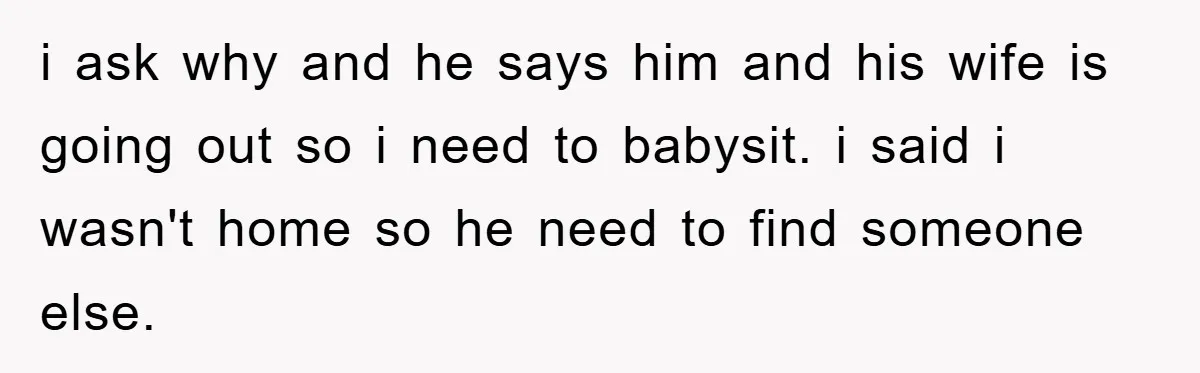 i ask why and he says him and his wife is going out so i need to babysit. i said i wasn't home so he need to find someone else.